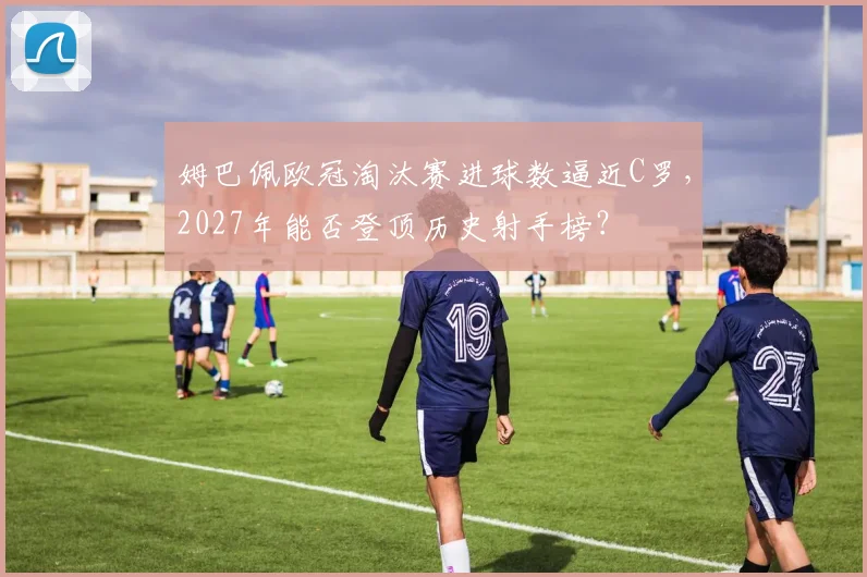 姆巴佩欧冠淘汰赛进球数逼近C罗，2027年能否登顶历史射手榜？