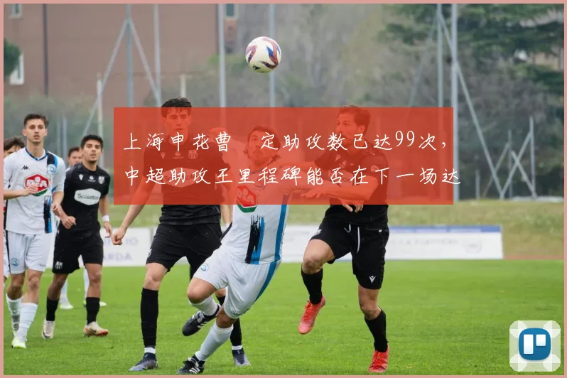 上海申花曹赟定助攻数已达99次，中超助攻王里程碑能否在下一场达成？