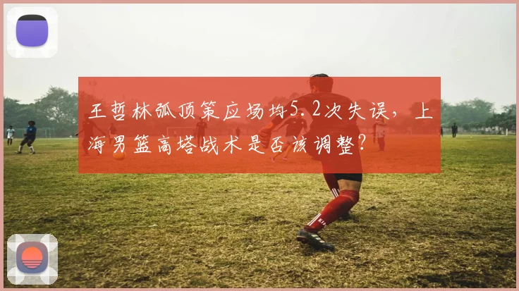 王哲林弧顶策应场均5.2次失误，上海男篮高塔战术是否该调整？