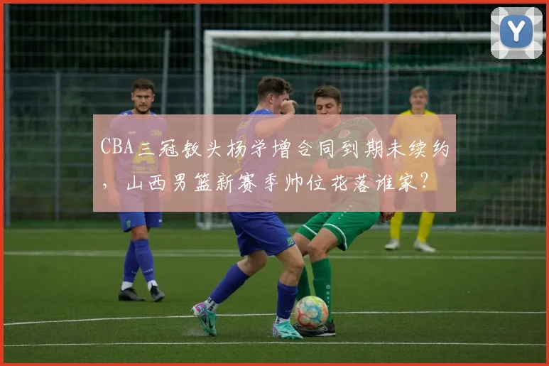 CBA三冠教头杨学增合同到期未续约，山西男篮新赛季帅位花落谁家？