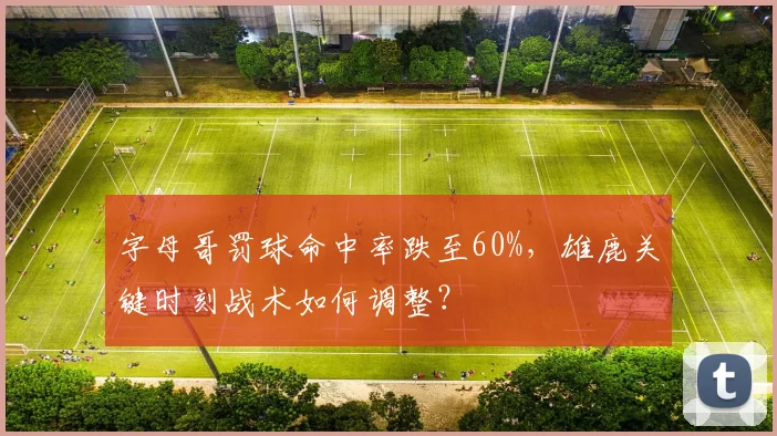 字母哥罚球命中率跌至60%，雄鹿关键时刻战术如何调整？