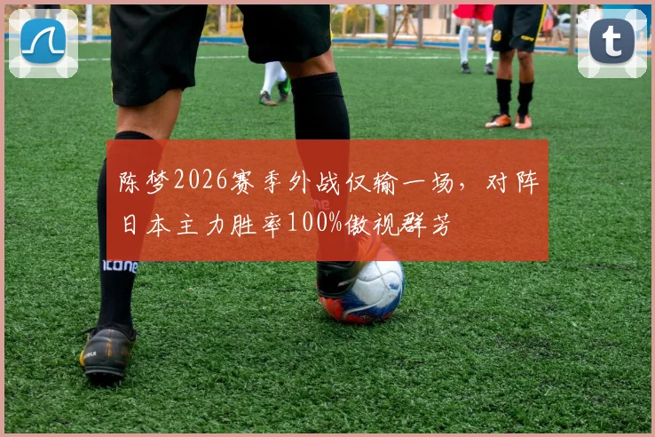 陈梦2026赛季外战仅输一场，对阵日本主力胜率100%傲视群芳